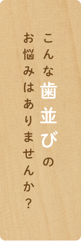 こんな歯並びの
お悩みはありませんか？