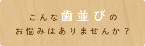 こんな歯並びの
お悩みはありませんか？